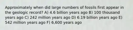 Approximately when did large numbers of fossils first appear in the geologic record? A) 4.6 billion years ago B) 100 thousand years ago C) 242 million years ago D) 6.19 billion years ago E) 542 million years ago F) 6,600 years ago