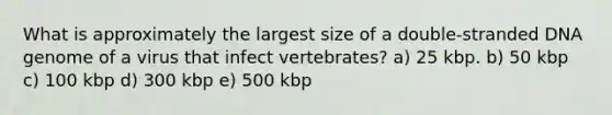 What is approximately the largest size of a double-stranded DNA genome of a virus that infect vertebrates? a) 25 kbp. b) 50 kbp c) 100 kbp d) 300 kbp e) 500 kbp