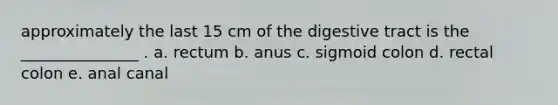 approximately the last 15 cm of the digestive tract is the _______________ . a. rectum b. anus c. sigmoid colon d. rectal colon e. anal canal