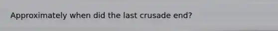 Approximately when did the last crusade end?