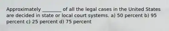 Approximately ________ of all the legal cases in the United States are decided in state or local court systems. a) 50 percent b) 95 percent c) 25 percent d) 75 percent