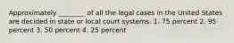 Approximately ________ of all the legal cases in the United States are decided in state or local court systems. 1. 75 percent 2. 95 percent 3. 50 percent 4. 25 percent