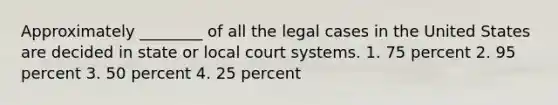 Approximately ________ of all the legal cases in the United States are decided in state or local court systems. 1. 75 percent 2. 95 percent 3. 50 percent 4. 25 percent