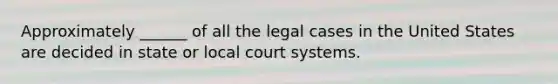 Approximately ______ of all the legal cases in the United States are decided in state or local court systems.