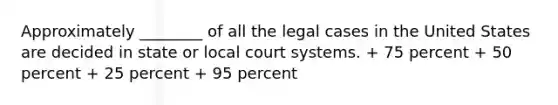 Approximately ________ of all the legal cases in the United States are decided in state or local court systems. + 75 percent + 50 percent + 25 percent + 95 percent