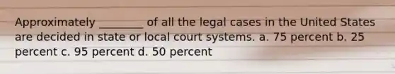 Approximately ________ of all the legal cases in the United States are decided in state or local court systems. a. 75 percent b. 25 percent c. 95 percent d. 50 percent