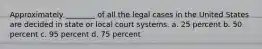 Approximately ________ of all the legal cases in the United States are decided in state or local court systems. a. 25 percent b. 50 percent c. 95 percent d. 75 percent