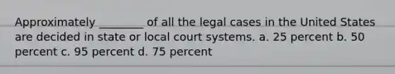 Approximately ________ of all the legal cases in the United States are decided in state or local court systems. a. 25 percent b. 50 percent c. 95 percent d. 75 percent