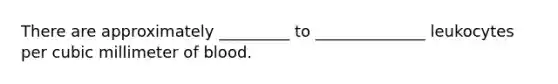 There are approximately _________ to ______________ leukocytes per cubic millimeter of blood.