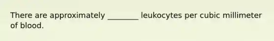 There are approximately ________ leukocytes per cubic millimeter of blood.