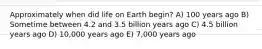 Approximately when did life on Earth begin? A) 100 years ago B) Sometime between 4.2 and 3.5 billion years ago C) 4.5 billion years ago D) 10,000 years ago E) 7,000 years ago