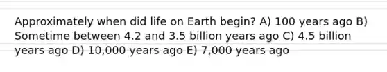 Approximately when did life on Earth begin? A) 100 years ago B) Sometime between 4.2 and 3.5 billion years ago C) 4.5 billion years ago D) 10,000 years ago E) 7,000 years ago