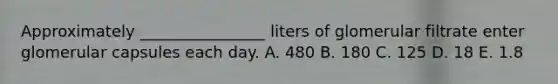 Approximately ________________ liters of glomerular filtrate enter glomerular capsules each day. A. 480 B. 180 C. 125 D. 18 E. 1.8