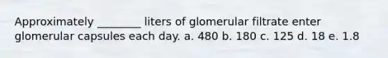 Approximately ________ liters of glomerular filtrate enter glomerular capsules each day. a. 480 b. 180 c. 125 d. 18 e. 1.8