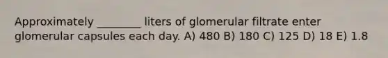 Approximately ________ liters of glomerular filtrate enter glomerular capsules each day. A) 480 B) 180 C) 125 D) 18 E) 1.8