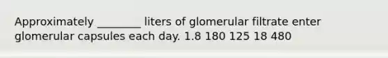 Approximately ________ liters of glomerular filtrate enter glomerular capsules each day. 1.8 180 125 18 480