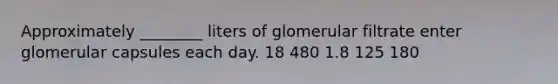 Approximately ________ liters of glomerular filtrate enter glomerular capsules each day. 18 480 1.8 125 180