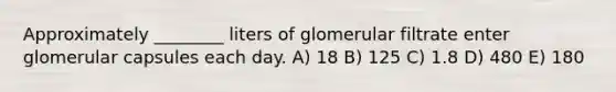 Approximately ________ liters of glomerular filtrate enter glomerular capsules each day. A) 18 B) 125 C) 1.8 D) 480 E) 180