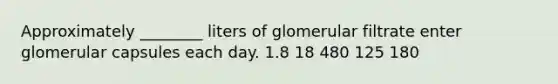 Approximately ________ liters of glomerular filtrate enter glomerular capsules each day. 1.8 18 480 125 180