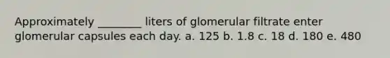 Approximately ________ liters of glomerular filtrate enter glomerular capsules each day. a. 125 b. 1.8 c. 18 d. 180 e. 480