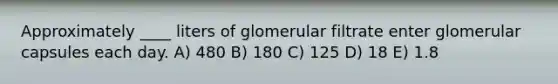 Approximately ____ liters of glomerular filtrate enter glomerular capsules each day. A) 480 B) 180 C) 125 D) 18 E) 1.8