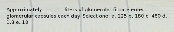 Approximately ________ liters of glomerular filtrate enter glomerular capsules each day. Select one: a. 125 b. 180 c. 480 d. 1.8 e. 18