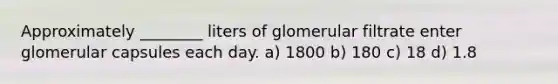 Approximately ________ liters of glomerular filtrate enter glomerular capsules each day. a) 1800 b) 180 c) 18 d) 1.8