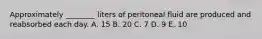 Approximately ________ liters of peritoneal fluid are produced and reabsorbed each day. A. 15 B. 20 C. 7 D. 9 E. 10