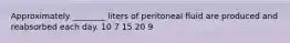 Approximately ________ liters of peritoneal fluid are produced and reabsorbed each day. 10 7 15 20 9