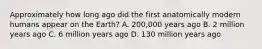 Approximately how long ago did the first anatomically modern humans appear on the Earth? A. 200,000 years ago B. 2 million years ago C. 6 million years ago D. 130 million years ago