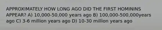 APPROXIMATELY HOW LONG AGO DID THE FIRST HOMININS APPEAR? A) 10,000-50,000 years ago B) 100,000-500,000years ago C) 3-6 million years ago D) 10-30 million years ago