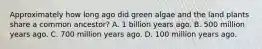 Approximately how long ago did green algae and the land plants share a common ancestor? A. 1 billion years ago. B. 500 million years ago. C. 700 million years ago. D. 100 million years ago.