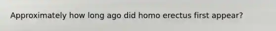 Approximately how long ago did homo erectus first appear?