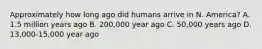 Approximately how long ago did humans arrive in N. America? A. 1.5 million years ago B. 200,000 year ago C. 50,000 years ago D. 13,000-15,000 year ago