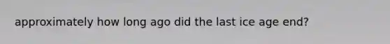 approximately how long ago did the last ice age end?