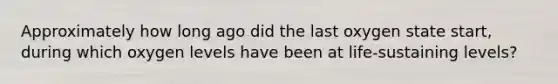 Approximately how long ago did the last oxygen state start, during which oxygen levels have been at life-sustaining levels?