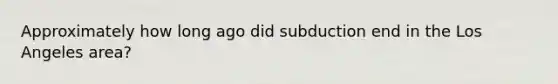 Approximately how long ago did subduction end in the Los Angeles area?