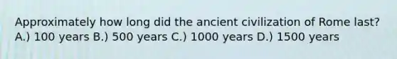 Approximately how long did the ancient civilization of Rome last? A.) 100 years B.) 500 years C.) 1000 years D.) 1500 years