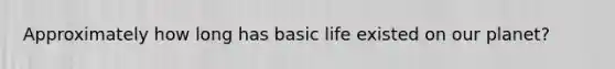 Approximately how long has basic life existed on our planet?