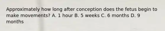 Approximately how long after conception does the fetus begin to make movements? A. 1 hour B. 5 weeks C. 6 months D. 9 months