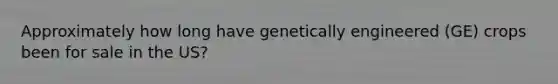 Approximately how long have genetically engineered (GE) crops been for sale in the US?