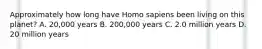 Approximately how long have Homo sapiens been living on this planet? A. 20,000 years B. 200,000 years C. 2.0 million years D. 20 million years