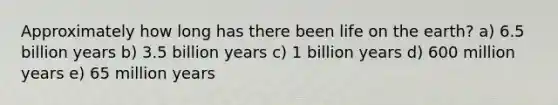 Approximately how long has there been life on the earth? a) 6.5 billion years b) 3.5 billion years c) 1 billion years d) 600 million years e) 65 million years