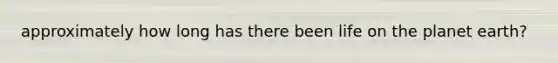 approximately how long has there been life on the planet earth?