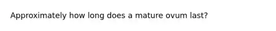 Approximately how long does a mature ovum last?