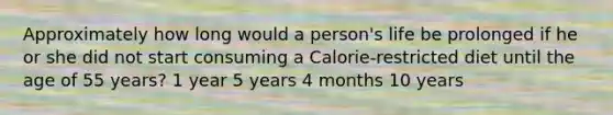 Approximately how long would a person's life be prolonged if he or she did not start consuming a Calorie-restricted diet until the age of 55 years? 1 year 5 years 4 months 10 years