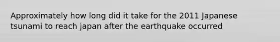 Approximately how long did it take for the 2011 Japanese tsunami to reach japan after the earthquake occurred