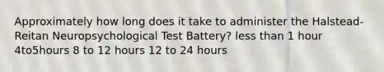 Approximately how long does it take to administer the Halstead-Reitan Neuropsychological Test Battery? less than 1 hour 4to5hours 8 to 12 hours 12 to 24 hours