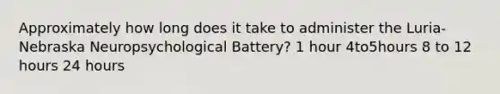 Approximately how long does it take to administer the Luria-Nebraska Neuropsychological Battery? 1 hour 4to5hours 8 to 12 hours 24 hours