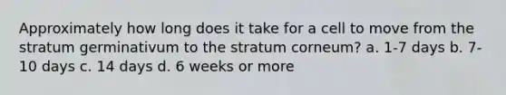 Approximately how long does it take for a cell to move from the stratum germinativum to the stratum corneum? a. 1-7 days b. 7-10 days c. 14 days d. 6 weeks or more